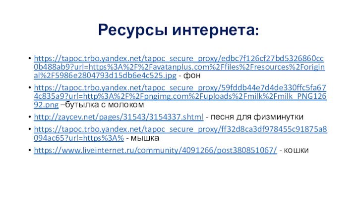 Ресурсы интернета:https://tapoc.trbo.yandex.net/tapoc_secure_proxy/edbc7f126cf27bd5326860cc0b488ab9?url=https%3A%2F%2Favatanplus.com%2Ffiles%2Fresources%2Foriginal%2F5986e2804793d15db6e4c525.jpg - фонhttps://tapoc.trbo.yandex.net/tapoc_secure_proxy/59fddb44e7d4de330ffc5fa674c835a9?url=http%3A%2F%2Fpngimg.com%2Fuploads%2Fmilk%2Fmilk_PNG12692.png –бутылка с молокомhttp://zaycev.net/pages/31543/3154337.shtml - песня для физминуткиhttps://tapoc.trbo.yandex.net/tapoc_secure_proxy/ff32d8ca3df978455c91875a8094ac65?url=https%3A% - мышкаhttps://www.liveinternet.ru/community/4091266/post380851067/ - кошки