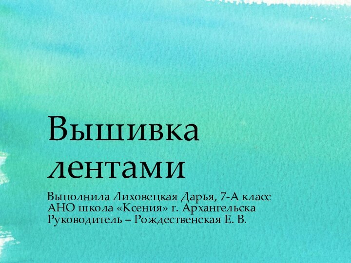 Вышивка лентамиВыполнила Лиховецкая Дарья, 7-А класс АНО школа «Ксения» г. АрхангельскаРуководитель – Рождественская Е. В.