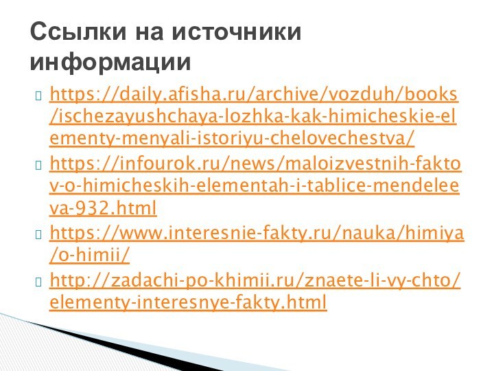 https://daily.afisha.ru/archive/vozduh/books/ischezayushchaya-lozhka-kak-himicheskie-elementy-menyali-istoriyu-chelovechestva/https://infourok.ru/news/maloizvestnih-faktov-o-himicheskih-elementah-i-tablice-mendeleeva-932.htmlhttps://www.interesnie-fakty.ru/nauka/himiya/o-himii/http://zadachi-po-khimii.ru/znaete-li-vy-chto/elementy-interesnye-fakty.html Ссылки на источники информации