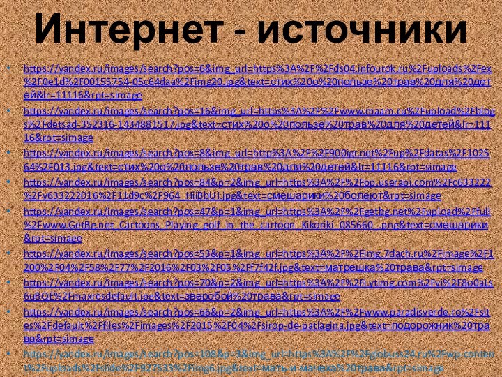 Интернет - источникиhttps://yandex.ru/images/search?pos=6&img_url=https%3A%2F%2Fds04.infourok.ru%2Fuploads%2Fex%2F0e1d%2F00155754-05c64daa%2Fimg20.jpg&text=стих%20о%20пользе%20трав%20для%20детей&lr=11116&rpt=simagehttps://yandex.ru/images/search?pos=16&img_url=https%3A%2F%2Fwww.maam.ru%2Fupload%2Fblogs%2Fdetsad-352316-1434881517.jpg&text=стих%20о%20пользе%20трав%20для%20детей&lr=11116&rpt=simagehttps://yandex.ru/images/search?pos=8&img_url=http%3A%2F%2F%2Fup%2Fdatas%2F102564%2F013.jpg&text=стих%20о%20пользе%20трав%20для%20детей&lr=11116&rpt=simagehttps://yandex.ru/images/search?pos=84&p=2&img_url=https%3A%2F%2Fpp.userapi.com%2Fc633222%2Fv633222016%2F11d9c%2F964_HiiBbUI.jpg&text=смешарики%20болеют&rpt=simagehttps://yandex.ru/images/search?pos=47&p=1&img_url=https%3A%2F%2Fgetbg.net%2Fupload%2Ffull%2Fwww.GetBg.net_Cartoons_Playing_golf_in_the_cartoon_Kikoriki_085660_.png&text=смешарики&rpt=simagehttps://yandex.ru/images/search?pos=53&p=1&img_url=https%3A%2F%2Fimg.7dach.ru%2Fimage%2F1200%2F04%2F58%2F77%2F2016%2F03%2F05%2Ff7f42f.jpg&text=матрешка%20трава&rpt=simagehttps://yandex.ru/images/search?pos=70&p=2&img_url=https%3A%2F%2Fi.ytimg.com%2Fvi%2F8o0aLs6uBQE%2Fmaxresdefault.jpg&text=зверобой%20трава&rpt=simagehttps://yandex.ru/images/search?pos=66&p=2&img_url=https%3A%2F%2Fwww.paradisverde.ro%2Fsites%2Fdefault%2Ffiles%2Fimages%2F2015%2F04%2Fsirop-de-patlagina.jpg&text=подорожник%20трава&rpt=simagehttps://yandex.ru/images/search?pos=108&p=3&img_url=https%3A%2F%2Fglobuss24.ru%2Fwp-content%2Fuploads%2Fslide%2F927533%2Fimg6.jpg&text=мать-и-мачеха%20трава&rpt=simage