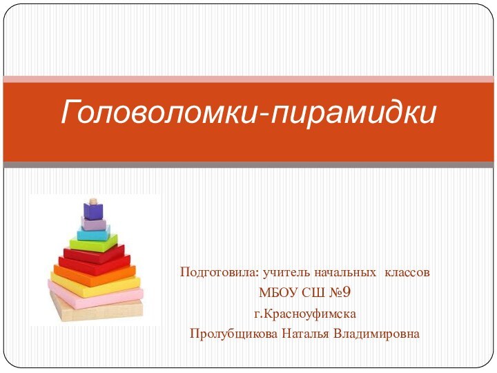 Подготовила: учитель начальных классов МБОУ СШ №9г.КрасноуфимскаПролубщикова Наталья ВладимировнаГоловоломки-пирамидки