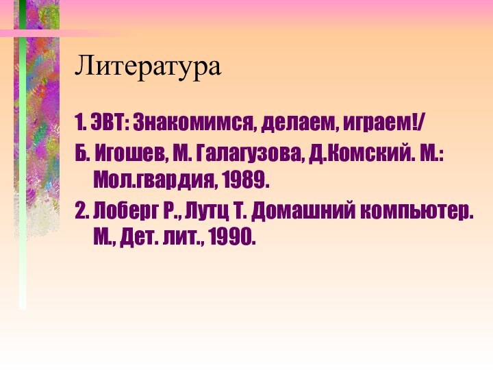 Литература1. ЭВТ: Знакомимся, делаем, играем!/Б. Игошев, М. Галагузова, Д.Комский. М.: Мол.гвардия, 1989.2.