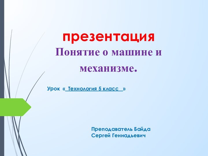 презентация  Понятие о машине и механизме.Урок « Технология 5 класс  »Преподаватель Байда Сергей Геннадьевич