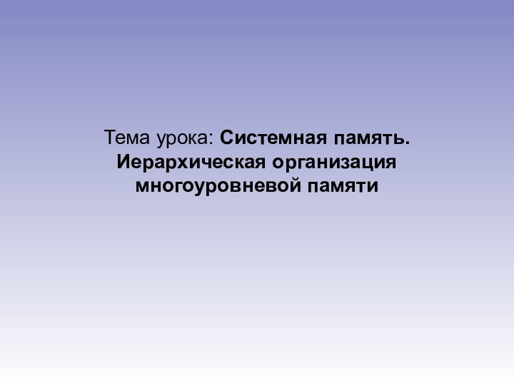 Тема урока: Системная память. Иерархическая организация многоуровневой памяти