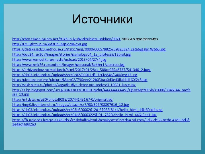 Источникиhttp://chto-takoe-lyubov.net/stikhi-o-lyubvi/kollektsii-stikhov/9071 стихи о профессияхhttp://tm.lightcup.ru/kyfatihuh/pic296258.jpghttps://detskiisad23.nethouse.ru/static/img/0000/0005/9825/59825824.2eta6yga8n.W665.jpghttp://dou24.ru/307/images/stories/psiholog/04_15_professii/13prof.jpghttp://www.kemdetki.ru/media/upload/2015/04/27/4.jpghttp://www.kmk26.ru/content/images/personal/Bekker1/доктор.jpghttps://arhivurokov.ru/multiurok/html/2017/01/28/s_588cc925a8737/541340_2.jpeghttps://ds03.infourok.ru/uploads/ex/0c82/00011df1-fc6fe84d/640/img12.jpghttp://picstons.ru/img/picture/Mar/02/796eee212b05baa0d3e43ffabb1f60f2/8.jpghttp://sakhrgteu.ru/photos/zagadki-dlya-detey-pro-professii-10651-large.jpghttp://3.bp.blogspot.com/-mQZuuNXs83Y/UtJEQDqVf8I/AAAAAAAAAVI/QhHzMpYDFxk/s1600/3346544_professii_13.jpghttp://mtdata.ru/u30/photoB08E/20744145167-0/original.jpghttp://img0.liveinternet.ru/images/attach/c/7/98/897/98897616_12.jpghttps://ds03.infourok.ru/uploads/ex/03b6/0002612d-67962f81/1/hello_html_14b60ad4.pnghttps://ds03.infourok.ru/uploads/ex/01d8/0003229f-91e782f4/hello_html_446a5ee1.jpghttps://fh-uploads-hzscjv5a1k85do6fzz7kdmffiwhxul5bcoakysrttzf.netdna-ssl.com/5d66de55-8ed8-47d5-8d3f-1e4ac469d2a3