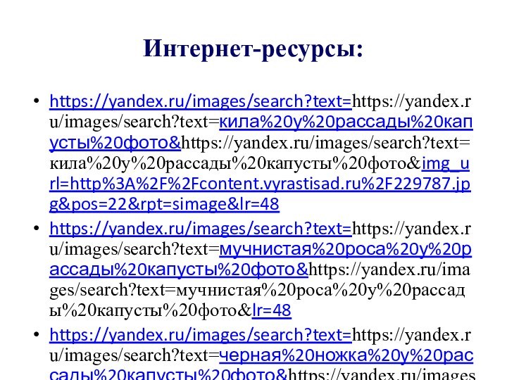 Интернет-ресурсы:https://yandex.ru/images/search?text=https://yandex.ru/images/search?text=кила%20у%20рассады%20капусты%20фото&https://yandex.ru/images/search?text=кила%20у%20рассады%20капусты%20фото&img_url=http%3A%2F%2Fcontent.vyrastisad.ru%2F229787.jpg&pos=22&rpt=simage&lr=48https://yandex.ru/images/search?text=https://yandex.ru/images/search?text=мучнистая%20роса%20у%20рассады%20капусты%20фото&https://yandex.ru/images/search?text=мучнистая%20роса%20у%20рассады%20капусты%20фото&lr=48https://yandex.ru/images/search?text=https://yandex.ru/images/search?text=черная%20ножка%20у%20рассады%20капусты%20фото&https://yandex.ru/images/search?text=черная%20ножка%20у%20рассады%20капусты%20фото&noreask=1&lr=48http://http://secretsad.com/belokochannaya-kapusta/bolezni-rassady-kapusty