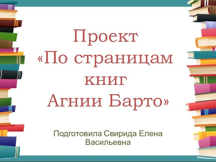 Проект  «По страницам книг  Агнии Барто»Подготовила Свирида Елена Васильевна