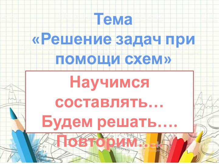 Тема «Решение задач при помощи схем»Научимся составлять…Будем решать….Повторим…..