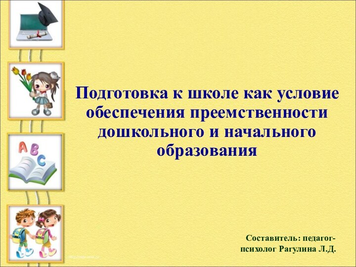 Подготовка к школе как условие обеспечения преемственности дошкольного и начального образованияСоставитель: педагог-психолог Рагулина Л.Д.