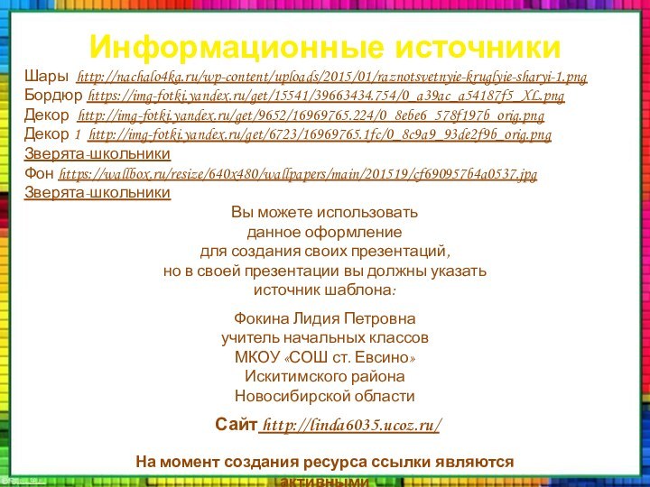 Информационные источникиШары http://nachalo4ka.ru/wp-content/uploads/2015/01/raznotsvetnyie-kruglyie-sharyi-1.pngБордюр https://img-fotki.yandex.ru/get/15541/39663434.754/0_a39ac_a54187f5_XL.pngДекор http://img-fotki.yandex.ru/get/9652/16969765.224/0_8ebe6_578f197b_orig.pngДекор 1 http://img-fotki.yandex.ru/get/6723/16969765.1fc/0_8c9a9_93de2f9b_orig.pngЗверята-школьникиФон https://wallbox.ru/resize/640x480/wallpapers/main/201519/cf690957b4a0537.jpgЗверята-школьникиНа момент создания ресурса ссылки являются активными