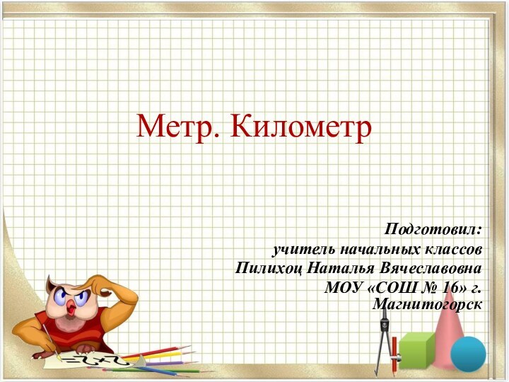 Метр. КилометрПодготовил:учитель начальных классов Пилихоц Наталья ВячеславовнаМОУ «СОШ № 16» г. Магнитогорск