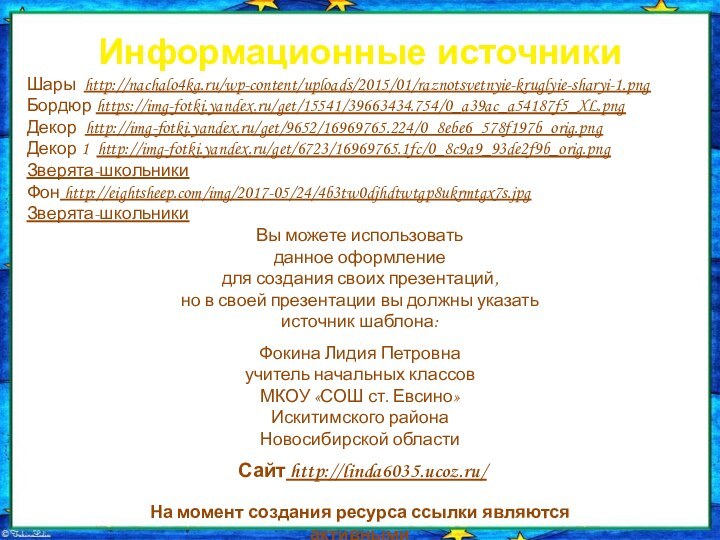 Информационные источникиШары http://nachalo4ka.ru/wp-content/uploads/2015/01/raznotsvetnyie-kruglyie-sharyi-1.pngБордюр https://img-fotki.yandex.ru/get/15541/39663434.754/0_a39ac_a54187f5_XL.pngДекор http://img-fotki.yandex.ru/get/9652/16969765.224/0_8ebe6_578f197b_orig.pngДекор 1 http://img-fotki.yandex.ru/get/6723/16969765.1fc/0_8c9a9_93de2f9b_orig.pngЗверята-школьникиФон http://eightsheep.com/img/2017-05/24/4b3tw0djhdtwtgp8ukrmtgx7s.jpgЗверята-школьникиНа момент создания ресурса ссылки являются активными