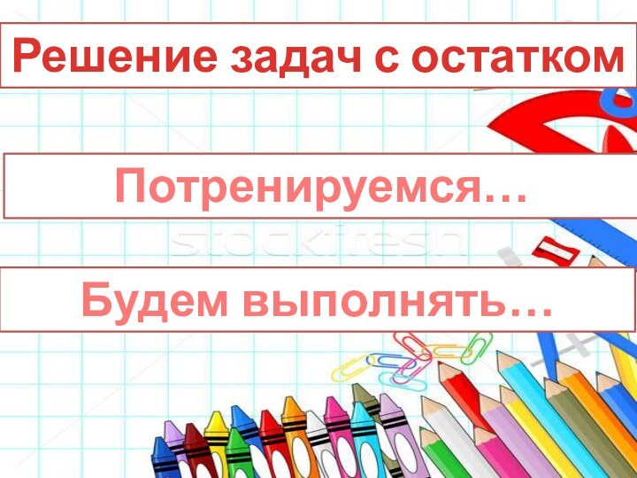 Решение задач с остатком Потренируемся…Будем выполнять…