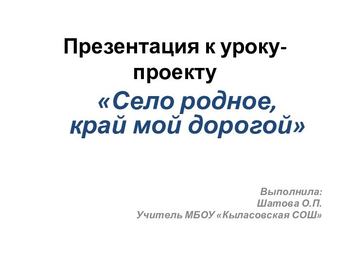 Презентация к уроку-проекту«Село родное, край мой дорогой»Выполнила:Шатова О.П.Учитель МБОУ «Кыласовская СОШ»