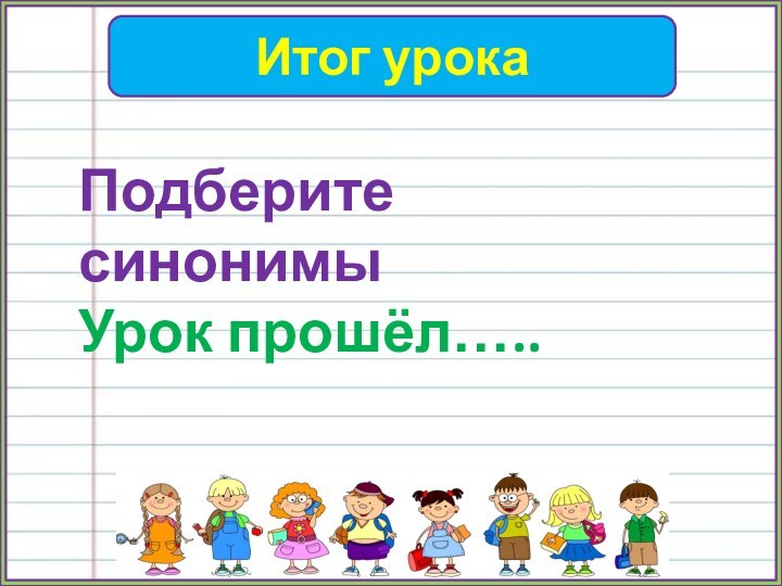 Итог урокаПодберите синонимыУрок прошёл…..