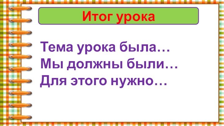 Итог урокаТема урока была…Мы должны были…Для этого нужно…