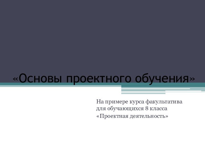 «Основы проектного обучения»На примере курса факультатива для обучающихся 8 класса «Проектная деятельность»