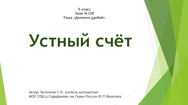 5 классУрок №128Тема «Деление дробей»Устный счётАвтор: Белянина С.Н. учитель математики МОУ СОШ д.Сарафаново им.Героя России Ю.П.Яковлева