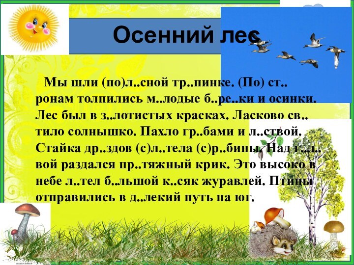   Мы шли (по)л..сной тр..пинке. (По) ст..ронам толпились м..лодые б..ре..ки и осинки. Лес