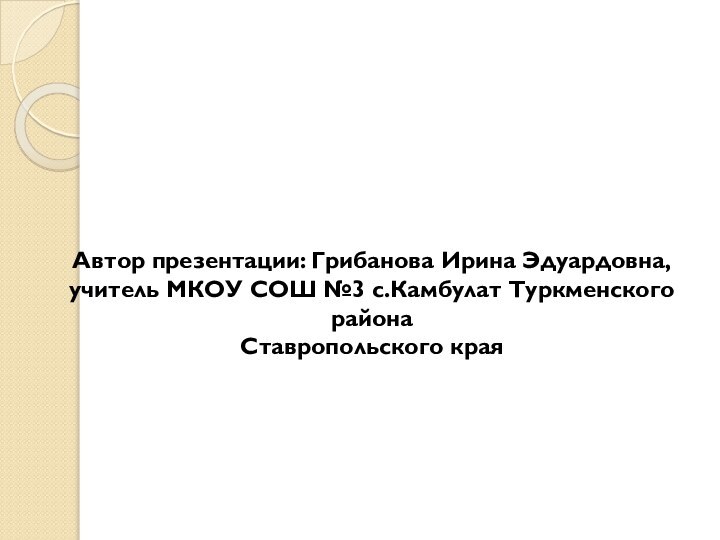 Автор презентации: Грибанова Ирина Эдуардовна,учитель МКОУ СОШ №3 с.Камбулат Туркменского районаСтавропольского края