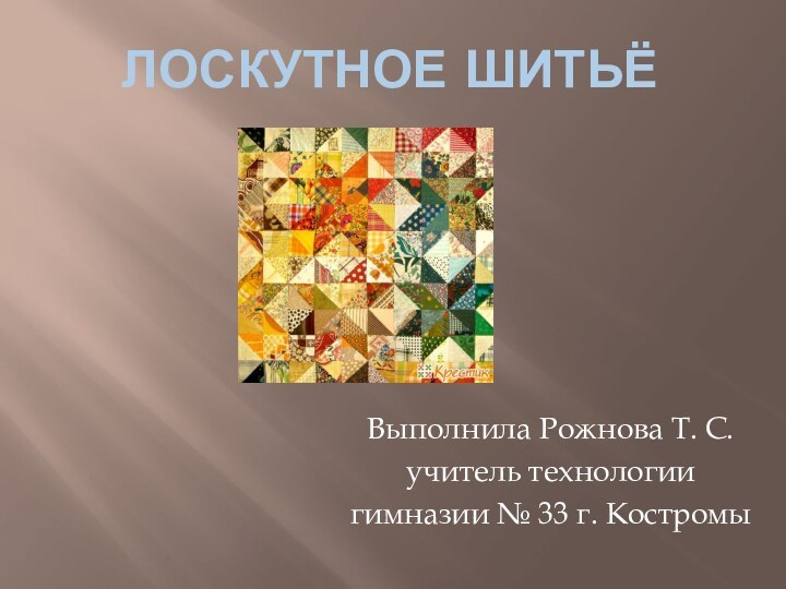 Лоскутное шитьё  Выполнила Рожнова Т. С.учитель технологиигимназии № 33 г. Костромы