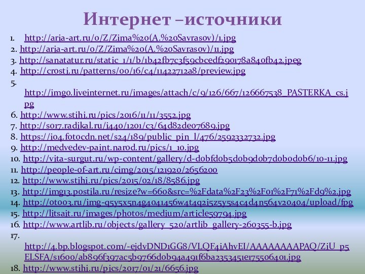 Интернет –источникиhttp://aria-art.ru/0/Z/Zima%20(A.%20Savrasov)/1.jpg2. http://aria-art.ru/0/Z/Zima%20(A.%20Savrasov)/11.jpg3. http://sanatatur.ru/static_1/1/b/1b42fb7c3f59cbcedf290178a840fb42.jpeg4. http://crosti.ru/patterns/00/16/c4/11422712a8/preview.jpg5. http://img0.liveinternet.ru/images/attach/c/9/126/667/126667538_PASTERKA_cs.jpg6. http://www.stihi.ru/pics/2016/11/11/3552.jpg7. http://s017.radikal.ru/i440/1201/c3/64d82de07689.jpg8. https://i04.fotocdn.net/s24/189/public_pin_l/476/2592332732.jpg9. http://medvedev-paint.narod.ru/pics/1_10.jpg10. http://vita-surgut.ru/wp-content/gallery/d-d0bfd0b5d0b9d0b7d0b0d0b6/10-11.jpg11. http://people-of-art.ru/cimg/2015/121920/265620012.