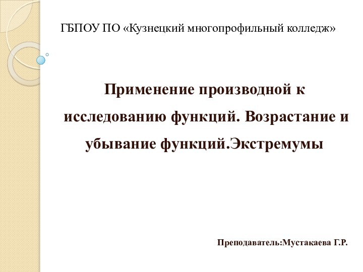 ГБПОУ ПО «Кузнецкий многопрофильный колледж»Применение производной к исследованию функций. Возрастание и убывание функций.ЭкстремумыПреподаватель:Мустакаева Г.Р.