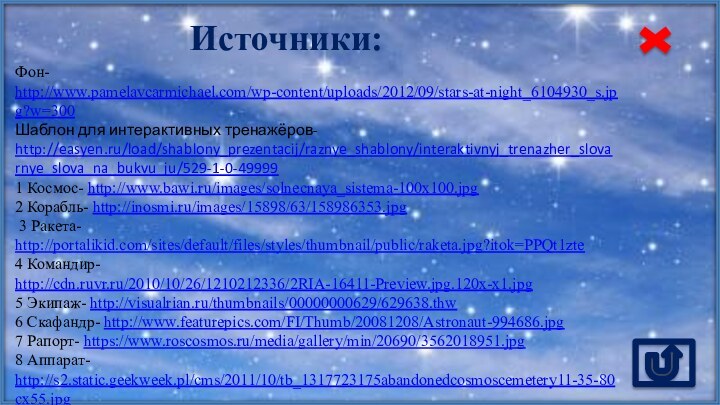Источники:Фон- http://www.pamelavcarmichael.com/wp-content/uploads/2012/09/stars-at-night_6104930_s.jpg?w=300 Шаблон для интерактивных тренажёров- http://easyen.ru/load/shablony_prezentacij/raznye_shablony/interaktivnyj_trenazher_slovarnye_slova_na_bukvu_ju/529-1-0-499991 Космос- http://www.bawi.ru/images/solnecnaya_sistema-100x100.jpg 2 Корабль- http://inosmi.ru/images/15898/63/158986353.jpg