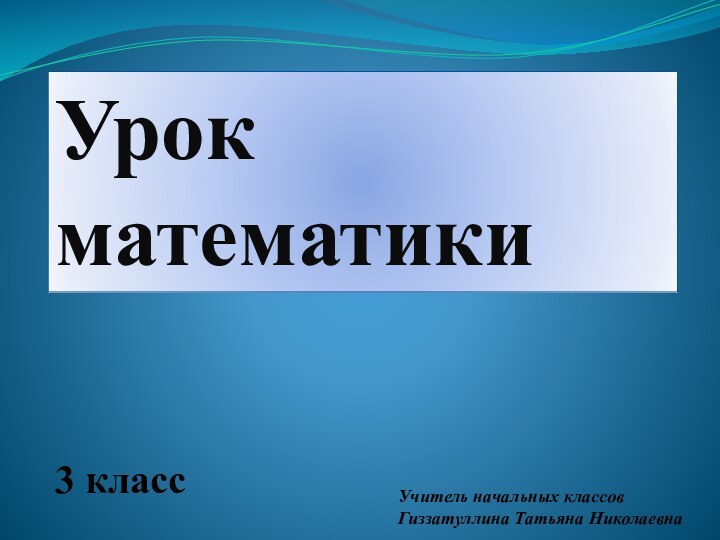 Урок математики3 класс    Учитель начальных классов Гиззатуллина Татьяна Николаевна