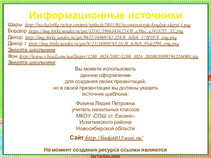 Информационные источникиШары http://nachalo4ka.ru/wp-content/uploads/2015/01/raznotsvetnyie-kruglyie-sharyi-1.pngБордюр https://img-fotki.yandex.ru/get/15541/39663434.754/0_a39ac_a54187f5_XL.pngДекор http://img-fotki.yandex.ru/get/9652/16969765.224/0_8ebe6_578f197b_orig.pngДекор 1 http://img-fotki.yandex.ru/get/6723/16969765.1fc/0_8c9a9_93de2f9b_orig.pngЗверята-школьникиФон http://www.v3wall.com/wallpaper/1280_1024/1007/1280_1024_20100708095942284901.jpgЗверята-школьникиНа момент создания ресурса ссылки являются активными