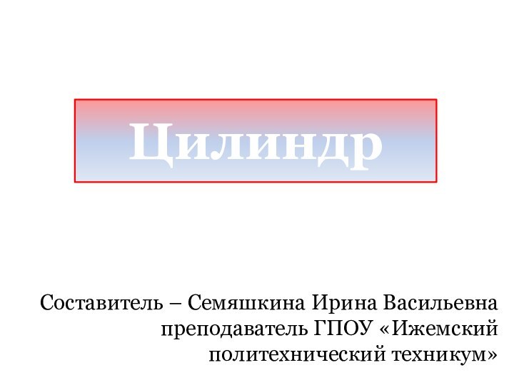 ЦилиндрСоставитель – Семяшкина Ирина Васильевна преподаватель ГПОУ «Ижемский политехнический техникум»