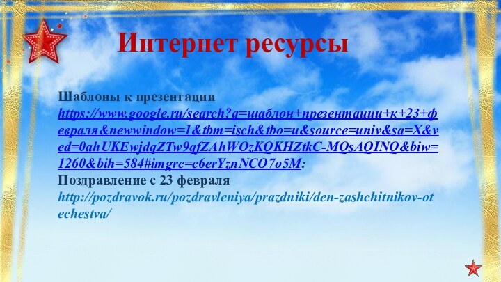 Интернет ресурсыШаблоны к презентацииhttps://www.google.ru/search?q=шаблон+презентации+к+23+февраля&newwindow=1&tbm=isch&tbo=u&source=univ&sa=X&ved=0ahUKEwjdqZTw9qfZAhWOzKQKHZtkC-MQsAQINQ&biw=1260&bih=584#imgrc=c6erYznNCO7o5M:Поздравление с 23 февраля http://pozdravok.ru/pozdravleniya/prazdniki/den-zashchitnikov-otechestva/