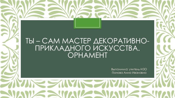 Ты – сам мастер декоративно-прикладного искусства. ОрнаментВыполнила: учитель ИЗО Попова Анна Ивановна