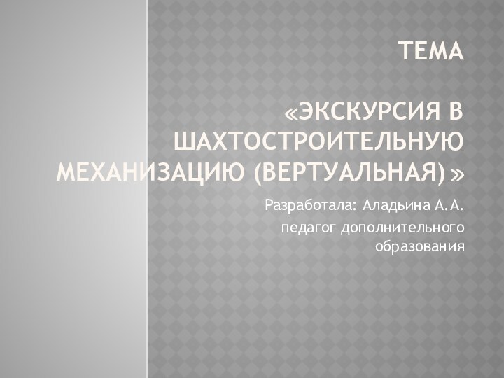 тема  «Экскурсия в шахтостроительную механизацию (вертуальная)» Разработала: Аладьина А.А.педагог дополнительного образования