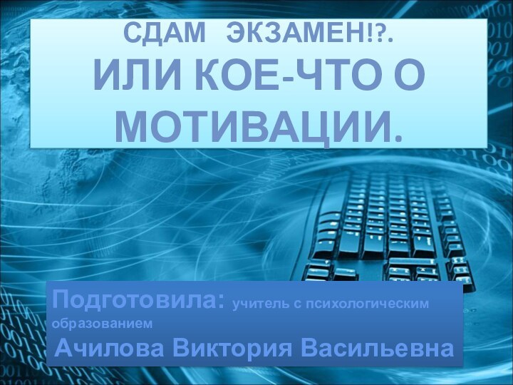 Сдам  экзамен!?. Или кое-что о мотивации.Подготовила: учитель с психологическим образованиемАчилова Виктория Васильевна