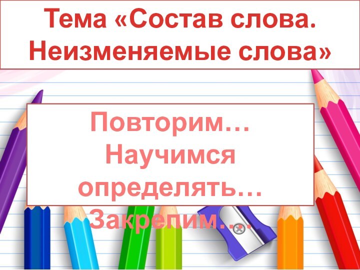 Тема «Состав слова. Неизменяемые слова»Повторим…Научимся определять…Закрепим….