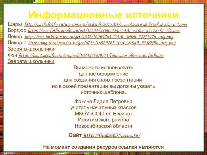 Информационные источникиШары http://nachalo4ka.ru/wp-content/uploads/2015/01/raznotsvetnyie-kruglyie-sharyi-1.pngБордюр https://img-fotki.yandex.ru/get/15541/39663434.754/0_a39ac_a54187f5_XL.pngДекор http://img-fotki.yandex.ru/get/9652/16969765.224/0_8ebe6_578f197b_orig.pngДекор 1 http://img-fotki.yandex.ru/get/6723/16969765.1fc/0_8c9a9_93de2f9b_orig.pngЗверята-школьникиФон https://img2.goodfon.ru/original/1024x768/9/11/linii-uzor-obem-cvet-luchi.jpgЗверята-школьникиНа момент создания ресурса ссылки являются активными