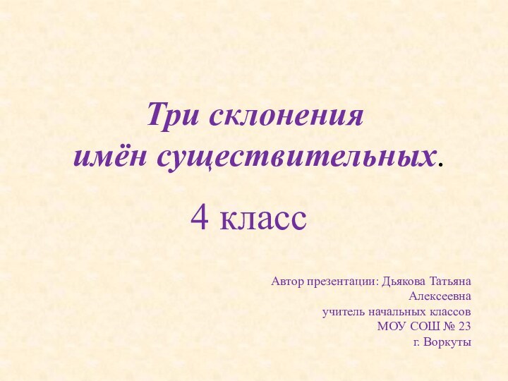 Три склонения имён существительных.4 классАвтор презентации: Дьякова Татьяна Алексеевнаучитель начальных классовМОУ СОШ № 23г. Воркуты