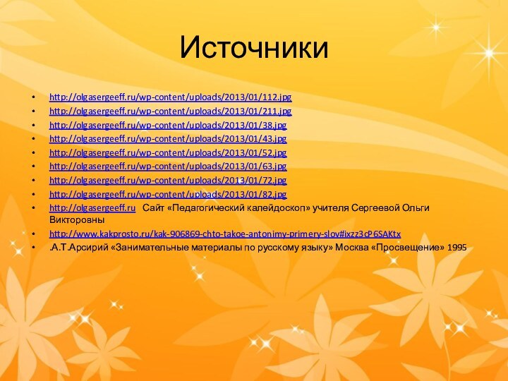 Источникиhttp://olgasergeeff.ru/wp-content/uploads/2013/01/112.jpghttp://olgasergeeff.ru/wp-content/uploads/2013/01/211.jpghttp://olgasergeeff.ru/wp-content/uploads/2013/01/38.jpghttp://olgasergeeff.ru/wp-content/uploads/2013/01/43.jpghttp://olgasergeeff.ru/wp-content/uploads/2013/01/52.jpghttp://olgasergeeff.ru/wp-content/uploads/2013/01/63.jpghttp://olgasergeeff.ru/wp-content/uploads/2013/01/72.jpghttp://olgasergeeff.ru/wp-content/uploads/2013/01/82.jpghttp://olgasergeeff.ru  Сайт «Педагогический калейдоскоп» учителя Сергеевой Ольги Викторовныhttp://www.kakprosto.ru/kak-906869-chto-takoe-antonimy-primery-slov#ixzz3cP6SAKtx.А.Т.Арсирий «Занимательные материалы по