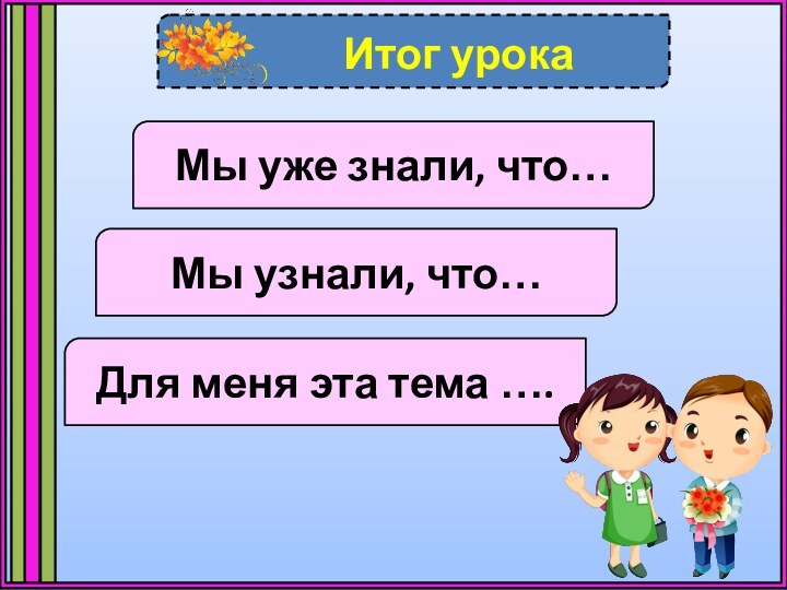 Итог урокаМы уже знали, что…Мы узнали, что…Для меня эта тема ….