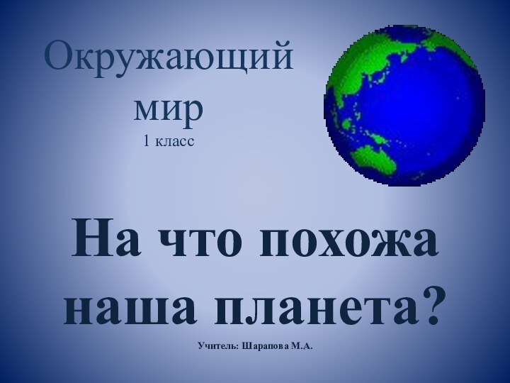 Окружающий мир 1 классНа что похожа наша планета?Учитель: Шарапова М.А.