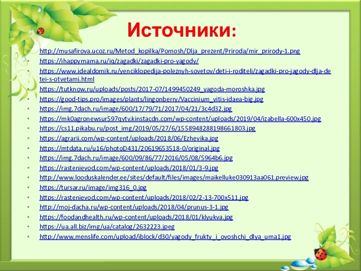 Источники:http://musafirova.ucoz.ru/Metod_kopilka/Pomosh/Dlja_prezent/Priroda/mir_prirody-1.pnghttps://ihappymama.ru/iq/zagadki/zagadki-pro-yagody/https://www.idealdomik.ru/yenciklopedija-poleznyh-sovetov/deti-i-roditeli/zagadki-pro-jagody-dlja-detei-s-otvetami.htmlhttps://tutknow.ru/uploads/posts/2017-07/1499450249_yagoda-moroshka.jpghttps://good-tips.pro/images/plants/lingonberry/Vaccinium_vitis-idaea-big.jpghttps://img.7dach.ru/image/600/17/79/71/2017/04/21/3c4d32.jpghttps://mk0agronewsur597qvtv.kinstacdn.com/wp-content/uploads/2019/04/izabella-600x450.jpghttps://cs11.pikabu.ru/post_img/2019/05/27/6/1558948288198661803.jpghttps://agrarii.com/wp-content/uploads/2018/06/Ezhevika.jpghttps://mtdata.ru/u16/photoD431/20619653518-0/original.jpghttps://img.7dach.ru/image/600/09/86/77/2016/05/08/5964b6.jpghttps://rastenievod.com/wp-content/uploads/2018/01/3-9.jpghttp://www.looduskalender.ee/sites/default/files/images/maikelluke030913aa061.preview.jpghttps://tursar.ru/image/img316_0.jpghttps://rastenievod.com/wp-content/uploads/2018/02/2-13-700x511.jpghttp://moj-dacha.ru/wp-content/uploads/2018/04/prunus-3-1.jpghttps://foodandhealth.ru/wp-content/uploads/2018/01/klyukva.jpghttps://ua.all.biz/img/ua/catalog/2632223.jpeghttp://www.menslife.com/upload/iblock/d30/yagody_frukty_i_ovoshchi_dlya_uma1.jpg