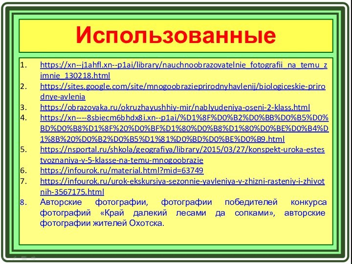 Использованные источники:https://xn--j1ahfl.xn--p1ai/library/nauchnoobrazovatelnie_fotografii_na_temu_zimnie_130218.htmlhttps://sites.google.com/site/mnogoobrazieprirodnyhavlenij/biologiceskie-prirodnye-avleniahttps://obrazovaka.ru/okruzhayushhiy-mir/nablyudeniya-oseni-2-klass.htmlhttps://xn----8sbiecm6bhdx8i.xn--p1ai/%D1%8F%D0%B2%D0%BB%D0%B5%D0%BD%D0%B8%D1%8F%20%D0%BF%D1%80%D0%B8%D1%80%D0%BE%D0%B4%D1%8B%20%D0%B2%D0%B5%D1%81%D0%BD%D0%BE%D0%B9.htmlhttps://nsportal.ru/shkola/geografiya/library/2015/03/27/konspekt-uroka-estestvoznaniya-v-5-klasse-na-temu-mnogoobraziehttps://infourok.ru/material.html?mid=63749https://infourok.ru/urok-ekskursiya-sezonnie-yavleniya-v-zhizni-rasteniy-i-zhivotnih-3567175.htmlАвторские фотографии, фотографии победителей конкурса фотографий «Край далекий лесами да сопками», авторские фотографии жителей Охотска.