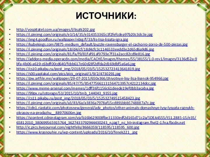 ИСТОЧНИКИ:http://vospitatel.com.ua/images/l/lisa%202.jpghttps://i.pinimg.com/originals/e3/14/35/e314353365c3f2fefcdea97b20c3dc3e.jpghttps://img4.goodfon.ru/wallpaper/nbig/f/33/lis-lisa-lisiata-igra.jpghttps://kubekings.com/9875-medium_default/puzzle-ravensburger-el-cachorro-zorro-de-500-piezas.jpghttps://i.pinimg.com/originals/18/d4/cf/18d4cfc3c1146533eedd3e2d65d6a9d6.jpghttps://i.pinimg.com/originals/81/fa/f9/81faf91af9793e7f31a2acc82cd9e816.jpghttps://addons-media.operacdn.com/media/CACHE/images/themes/55/38155/1.0-rev1/images/3136d52a-9bfa-4b06-a619-c6bdf00cd640/fcbb617e60d28f2dfda2d169dbf5a6a6.jpghttps://cs10.pikabu.ru/post_img/2018/05/03/5/152532723413641819.jpghttps://s00.yaplakal.com/pics/pics_original/1/9/2/4730291.jpghttps://pw.artfile.me/wallpaper/29-07-2015/650x366/zhivotnye-lisy-lisa-lisenok-954966.jpghttps://i.pinimg.com/originals/85/47/75/854775661131564713957c4212134dcc.jpghttps://www.meme-arsenal.com/memes/1dff36f1156c61deede19ef0bb3acaba.jpghttps://99px.ru/sstorage/53/2015/10/tmb_144043_9355.jpghttps://cs11.pikabu.ru/post_img/2018/05/03/5/152532749515458423.jpghttps://i.pinimg.com/originals/a3/83/6a/a3836a7978af15cd891bbb5748887a7c.jpghttps://cdn1.riastatic.com/photosnew/general/adv_photos/other-animals-domashnye-lysy-lysyata-raznykh-okrasov-na-prodazhu__88970606m.jpghttps://scontent.cdninstagram.com/vp/b16b629008fbe31330edf2d165d71c2a/5DEA4555/t51.2885-15/e35/65812010_380699565915764_3627433792944430243_n.jpg?_nc_ht=instagram.fhel2-1.fna.fbcdn.nethttp://ic.pics.livejournal.com/nightfelis/8666359/118595/118595_600.jpghttps://www.krasnouhie.ru/wp-content/uploads/2016/10/fenek221_.jpg