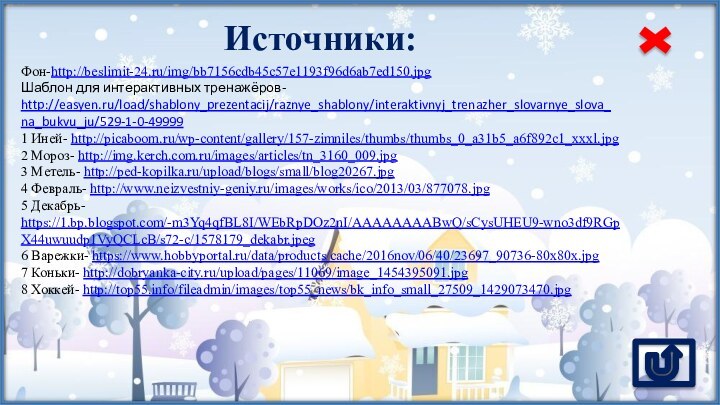 Источники:Фон-http://beslimit-24.ru/img/bb7156cdb45c57e1193f96d6ab7ed150.jpg Шаблон для интерактивных тренажёров- http://easyen.ru/load/shablony_prezentacij/raznye_shablony/interaktivnyj_trenazher_slovarnye_slova_na_bukvu_ju/529-1-0-499991 Иней- http://picaboom.ru/wp-content/gallery/157-zimniles/thumbs/thumbs_0_a31b5_a6f892c1_xxxl.jpg 2 Мороз- http://img.kerch.com.ru/images/articles/tn_3160_009.jpg 3