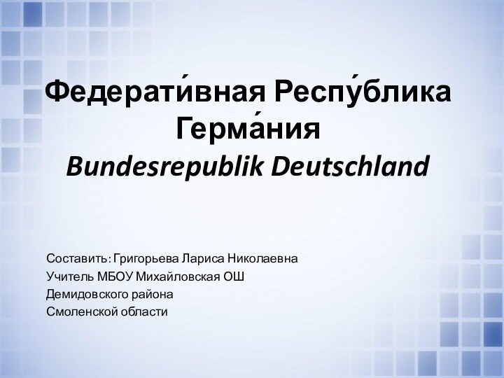 Федерати́вная Респу́блика Герма́ния Bundesrepublik DeutschlandСоставить: Григорьева Лариса Николаевна Учитель МБОУ Михайловская ОШДемидовского районаСмоленской области