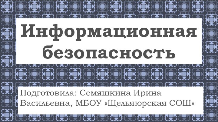 Информационная безопасностьПодготовила: Семяшкина Ирина Васильевна, МБОУ «Щельяюрская СОШ»