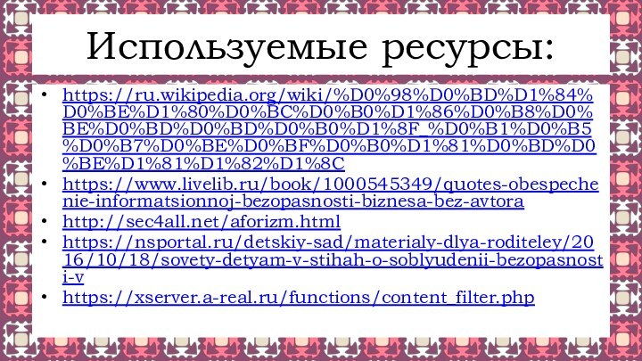 Используемые ресурсы:https://ru.wikipedia.org/wiki/%D0%98%D0%BD%D1%84%D0%BE%D1%80%D0%BC%D0%B0%D1%86%D0%B8%D0%BE%D0%BD%D0%BD%D0%B0%D1%8F_%D0%B1%D0%B5%D0%B7%D0%BE%D0%BF%D0%B0%D1%81%D0%BD%D0%BE%D1%81%D1%82%D1%8Chttps://www.livelib.ru/book/1000545349/quotes-obespechenie-informatsionnoj-bezopasnosti-biznesa-bez-avtorahttp://sec4all.net/aforizm.htmlhttps://nsportal.ru/detskiy-sad/materialy-dlya-roditeley/2016/10/18/sovety-detyam-v-stihah-o-soblyudenii-bezopasnosti-vhttps://xserver.a-real.ru/functions/content_filter.php