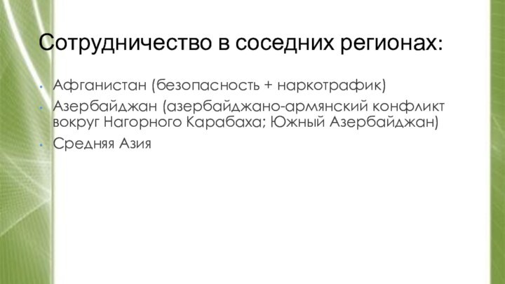 Сотрудничество в соседних регионах:Афганистан (безопасность + наркотрафик)Азербайджан (азербайджано-армянский конфликт вокруг Нагорного Карабаха; Южный Азербайджан)Средняя Азия