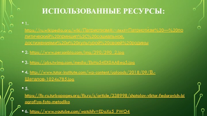 Использованные ресурсы:1. https://ru.wikipedia.org/wiki/Патриотизм#:~:text=Патриоти́зм%20—%20политический%20принцип%2C%20социальное,достижениями%20и%20культурой%20своей%20родины2. https://www.personbio.com/img/390/390_2.jpg3. https://pbs.twimg.com/media/EbHo54EX0AA8eq5.jpg4. http://www.tutor-institute.com/wp-content/uploads/2018/09/В.-Шаталов-1024x785.jpg5. https://fb-ru.turbopages.org/fb.ru/s/article/338998/shatalov-viktor-fedorovich-biografiya-foto-metodika6. https://www.youtube.com/watch?v=EDaXz5_PWO47. https://zen.yandex.ru/media/axiomexpert/eksperiment-prodoljaetsia-v-pamiat-o-velikom-pedagoge-5fbf3dcf9e832457051b0ef3